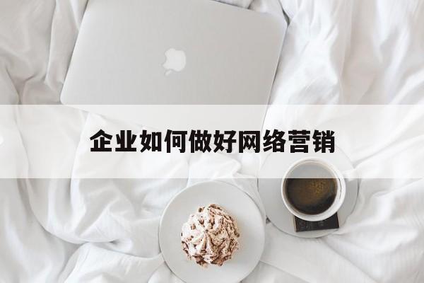 企业如何做好网络营销(企业如何做好网络营销策划)