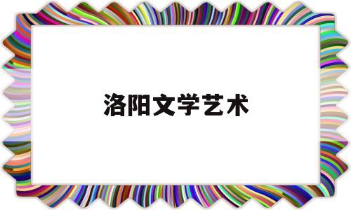 洛阳文学艺术(洛阳文化艺术学院官网)