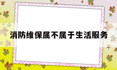 消防维保属不属于生活服务(消防维保最新规定)