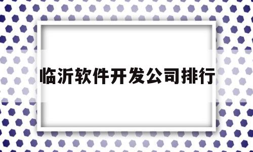 临沂软件开发公司排行(山东临沂app开发公司)