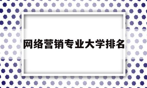 网络营销专业大学排名(网络营销本科专业)