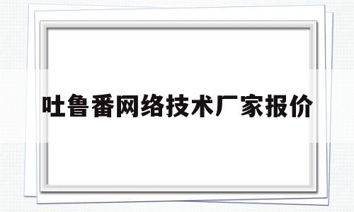 吐鲁番网络技术厂家报价(吐鲁番网络技术厂家报价查询)