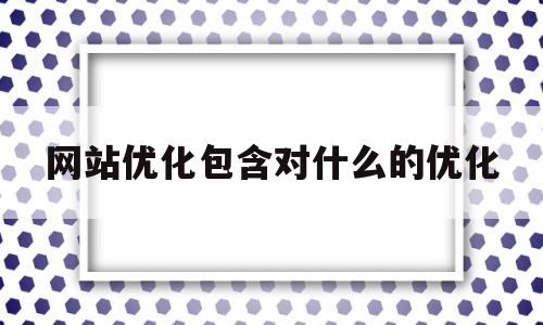 网站优化包含对什么的优化(网站优化包含对什么的优化和管理)