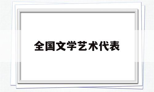 全国文学艺术代表(全国文学艺术代表人物名单)