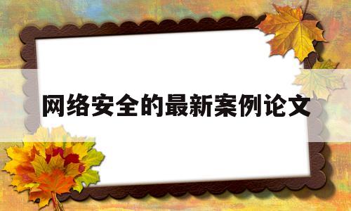 网络安全的最新案例论文(网络安全案例分析报告)