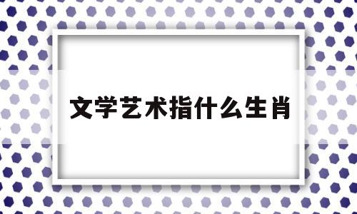 文学艺术指什么生肖(文学艺术类包括什么专业)