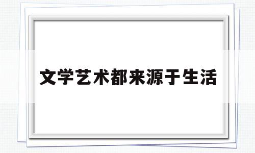 文学艺术都来源于生活(文学艺术来源于社会生活)