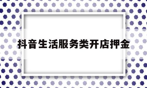 抖音生活服务类开店押金(抖音生活服务类开店押金多少)