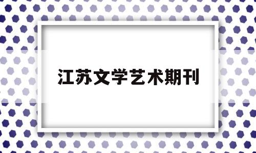 江苏文学艺术期刊(江苏文学投稿地址)