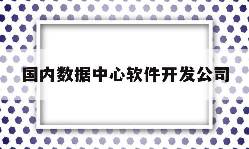 国内数据中心软件开发公司(数据中心研发)