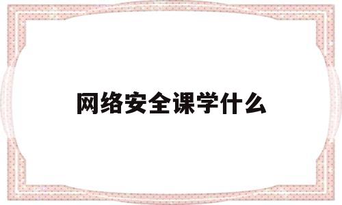 网络安全课学什么(网络安全课学什么课程)