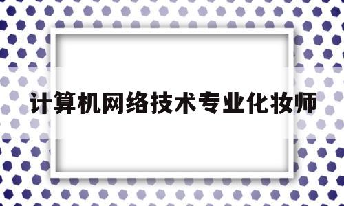 计算机网络技术专业化妆师(计算机网络技术专业就业方向与就业前景)