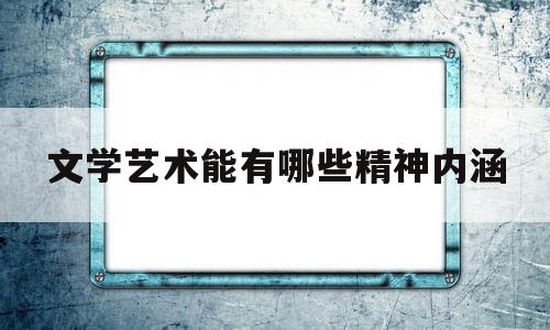 文学艺术能有哪些精神内涵(文学艺术的内涵)