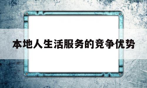 本地人生活服务的竞争优势(本地生活服务策划方案)