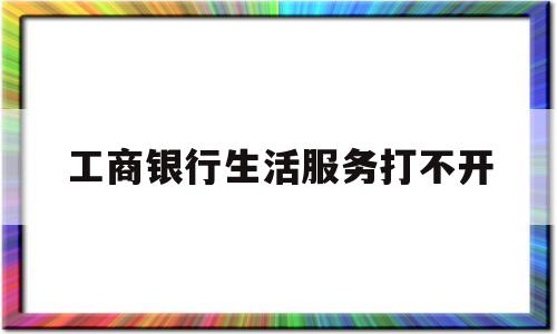 工商银行生活服务打不开(工商银行生活缴费打不开)