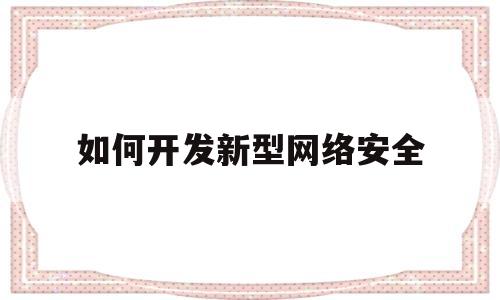 如何开发新型网络安全(如何开发新型网络安全策略)