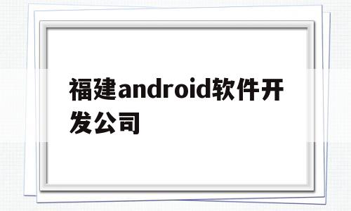 福建android软件开发公司(android软件开发平台)