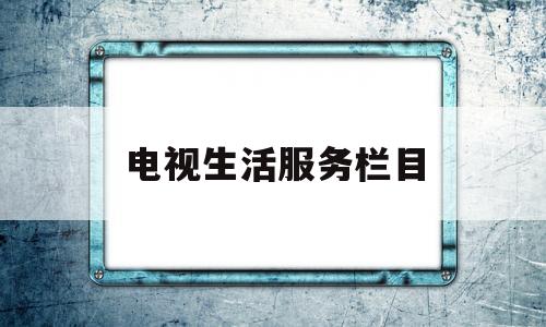 电视生活服务栏目(电视生活服务类节目的表现形式有哪几种)