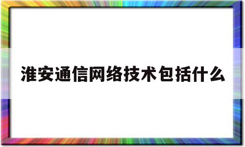 淮安通信网络技术包括什么(淮安通信协会)