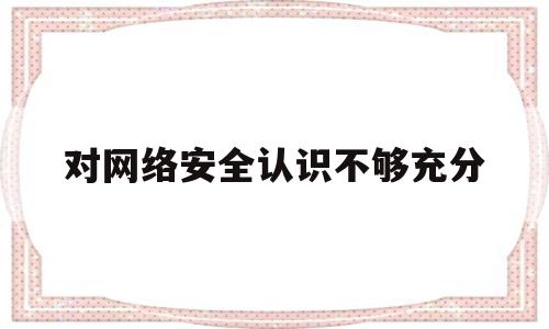 对网络安全认识不够充分(网络安全认识不足)