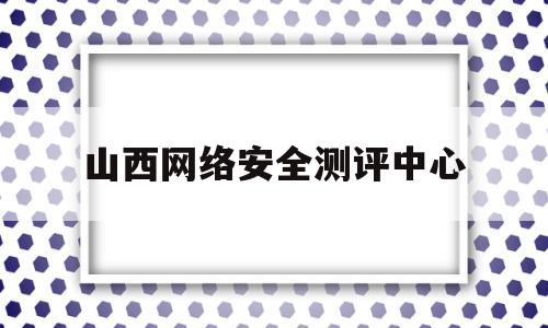 山西网络安全测评中心(山西省网络安全等级保护测评)