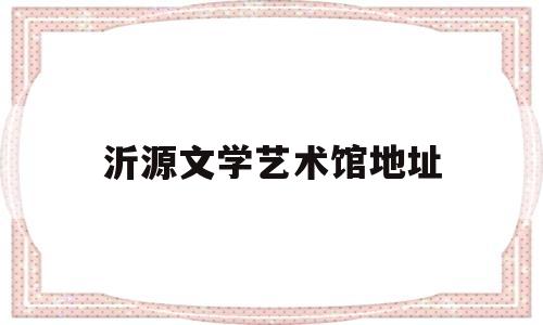 沂源文学艺术馆地址(沂源电影院地址)