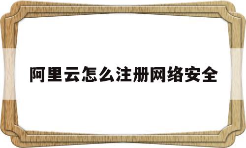 阿里云怎么注册网络安全(怎么用阿里云注册网站)