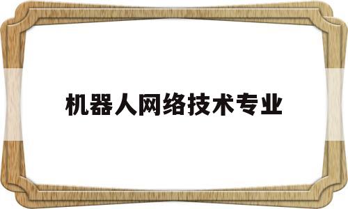 机器人网络技术专业(机器人技术专业就业方向)