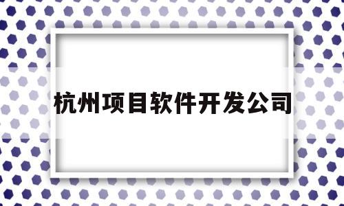 杭州项目软件开发公司(杭州做软件开发公司集中在哪里)