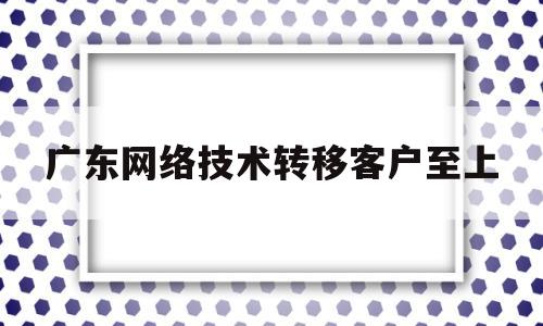 广东网络技术转移客户至上(广东网络技术有限公司)