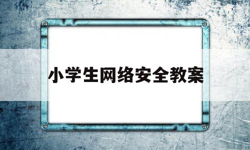 小学生网络安全教案(小学生网络安全教案设计意图)