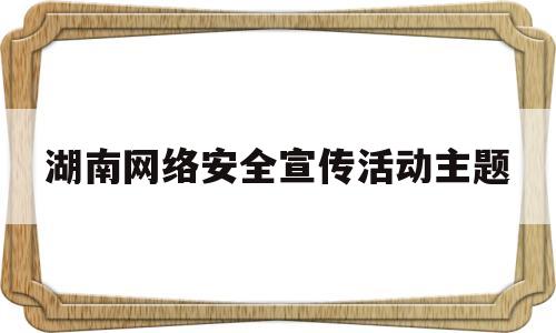 湖南网络安全宣传活动主题(湖南网络安全大课)