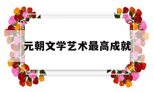 元朝文学艺术最高成就(元朝代成就最大的文学样式是什么)