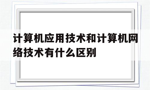 计算机应用技术和计算机网络技术有什么区别(计算机应用技术和网络技术的区别)