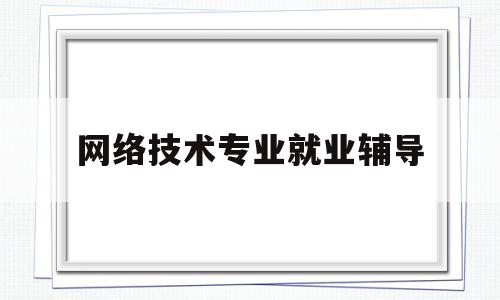 网络技术专业就业辅导(网络技术专业主要学什么内容)