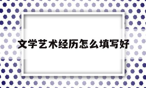 文学艺术经历怎么填写好(文艺工作经历怎么填)