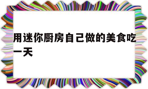 用迷你厨房自己做的美食吃一天(迷你厨房制作美食)
