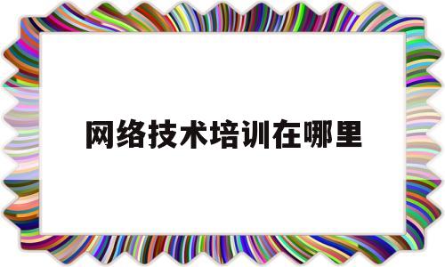 网络技术培训在哪里(网络技术培训学校)
