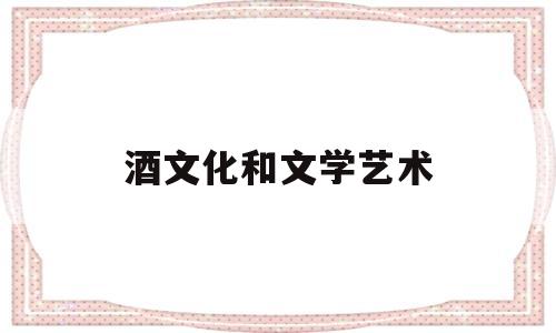 酒文化和文学艺术(酒文化和文学艺术一样吗)