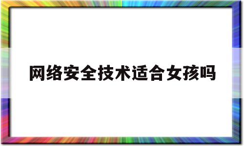 网络安全技术适合女孩吗(学网络安全的女生之后能干嘛)