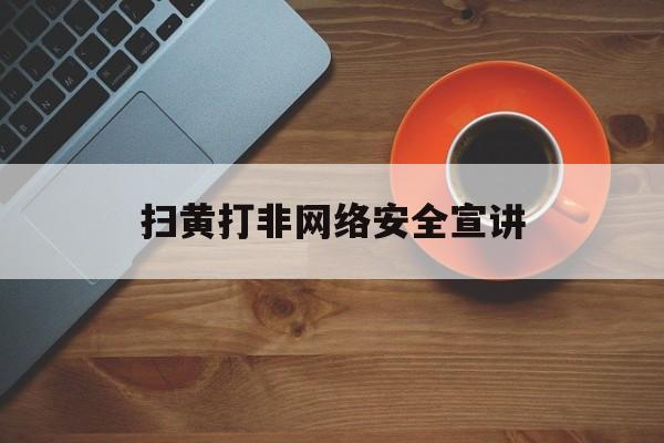 扫黄打非网络安全宣讲(扫黄打非知识讲座)