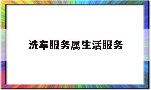 洗车服务属生活服务(洗车服务属于增值税生活服务业吗)