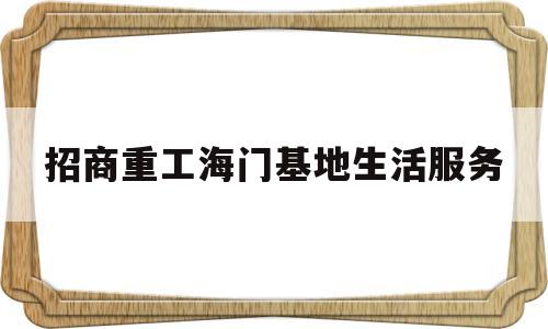 招商重工海门基地生活服务(招商重工海门招聘信息)