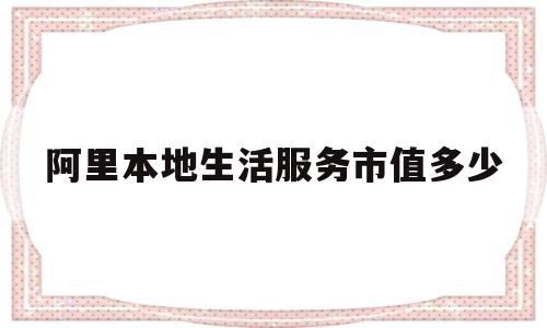 阿里本地生活服务市值多少(阿里本地生活总部在哪里)
