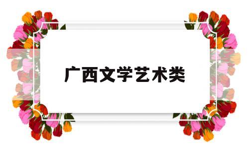 广西文学艺术类(广西文学艺术类院校排名)