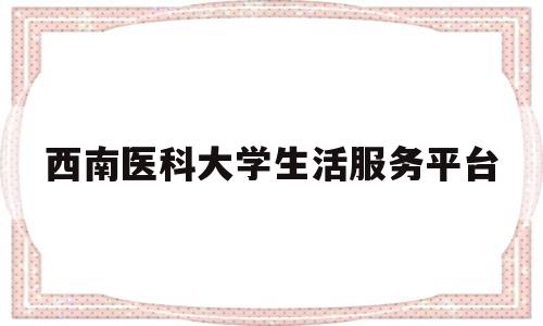 西南医科大学生活服务平台(西南医科大学学生工作处电话)