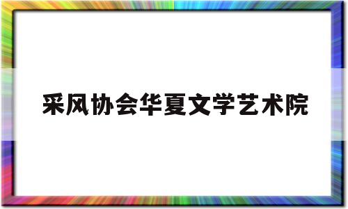 采风协会华夏文学艺术院(华夏文化风采)