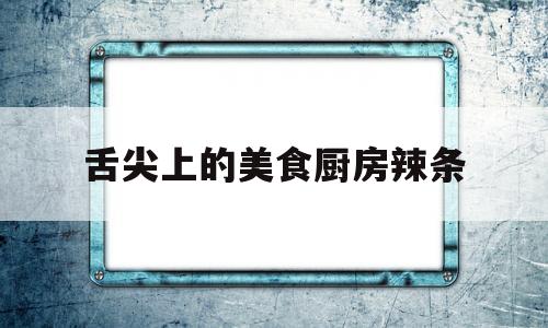 舌尖上的美食厨房辣条(舌尖上的美食厨房辣条视频)