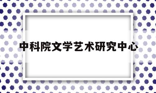 中科院文学艺术研究中心(中科院文学艺术研究中心官网)