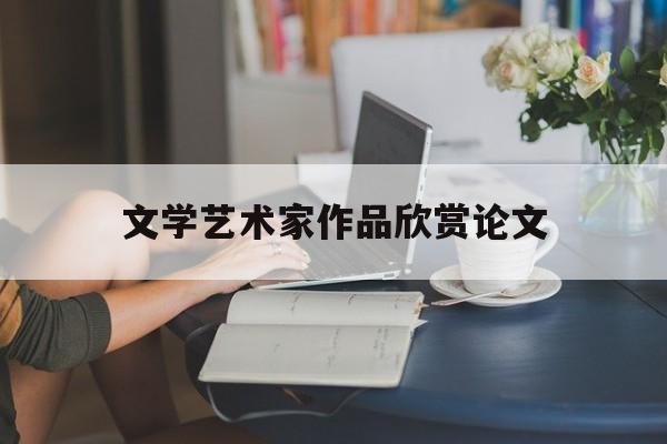 文学艺术家作品欣赏论文(文学艺术类鉴赏论文)